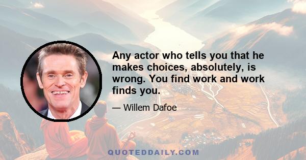 Any actor who tells you that he makes choices, absolutely, is wrong. You find work and work finds you.