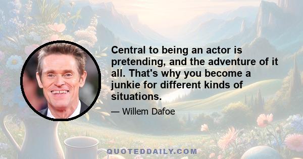 Central to being an actor is pretending, and the adventure of it all. That's why you become a junkie for different kinds of situations.