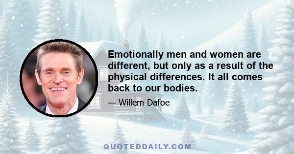 Emotionally men and women are different, but only as a result of the physical differences. It all comes back to our bodies.