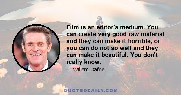 Film is an editor's medium. You can create very good raw material and they can make it horrible, or you can do not so well and they can make it beautiful. You don't really know.