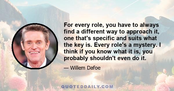 For every role, you have to always find a different way to approach it, one that's specific and suits what the key is. Every role's a mystery. I think if you know what it is, you probably shouldn't even do it.