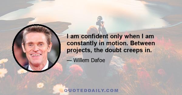 I am confident only when I am constantly in motion. Between projects, the doubt creeps in.