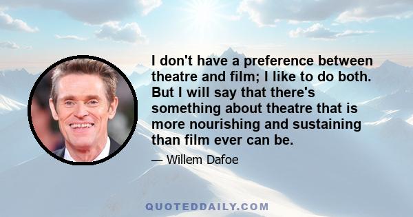 I don't have a preference between theatre and film; I like to do both. But I will say that there's something about theatre that is more nourishing and sustaining than film ever can be.