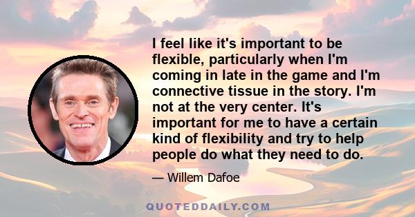 I feel like it's important to be flexible, particularly when I'm coming in late in the game and I'm connective tissue in the story. I'm not at the very center. It's important for me to have a certain kind of flexibility 