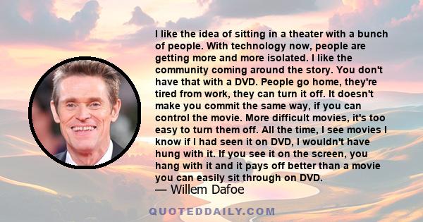 I like the idea of sitting in a theater with a bunch of people. With technology now, people are getting more and more isolated. I like the community coming around the story. You don't have that with a DVD. People go