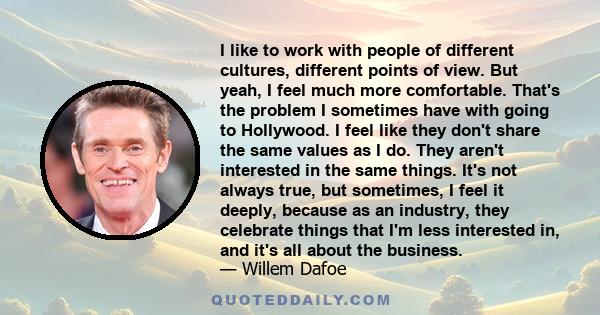 I like to work with people of different cultures, different points of view. But yeah, I feel much more comfortable. That's the problem I sometimes have with going to Hollywood. I feel like they don't share the same