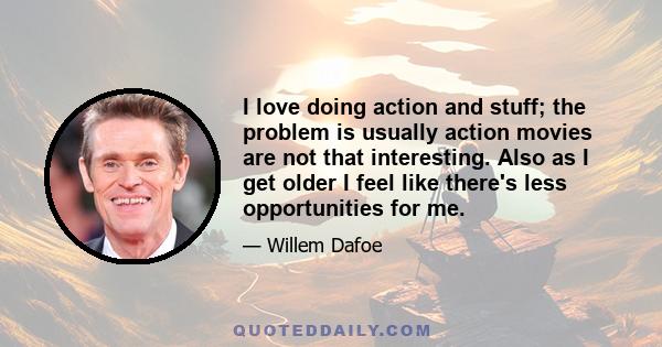 I love doing action and stuff; the problem is usually action movies are not that interesting. Also as I get older I feel like there's less opportunities for me.