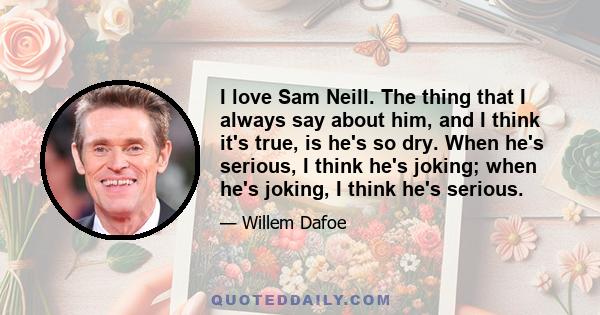 I love Sam Neill. The thing that I always say about him, and I think it's true, is he's so dry. When he's serious, I think he's joking; when he's joking, I think he's serious.