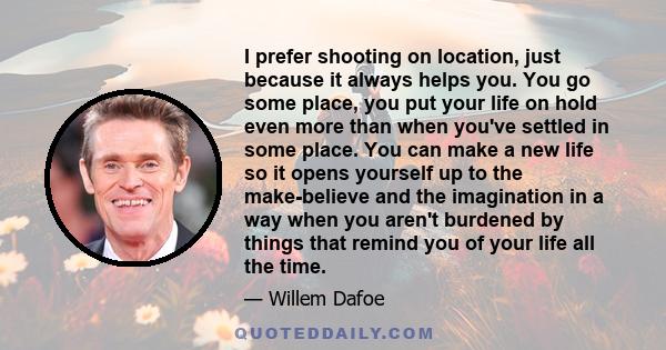 I prefer shooting on location, just because it always helps you. You go some place, you put your life on hold even more than when you've settled in some place. You can make a new life so it opens yourself up to the