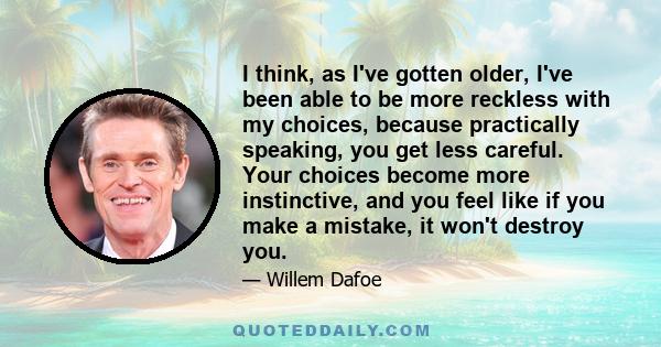 I think, as I've gotten older, I've been able to be more reckless with my choices, because practically speaking, you get less careful. Your choices become more instinctive, and you feel like if you make a mistake, it