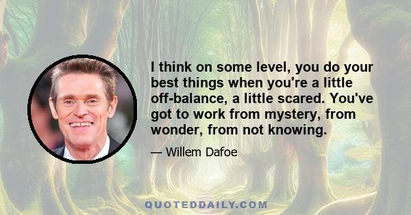 I think on some level, you do your best things when you're a little off-balance, a little scared. You've got to work from mystery, from wonder, from not knowing.