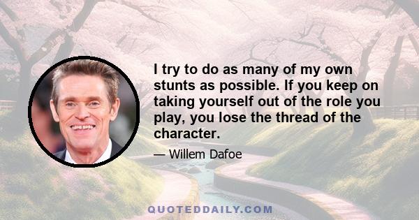 I try to do as many of my own stunts as possible. If you keep on taking yourself out of the role you play, you lose the thread of the character.