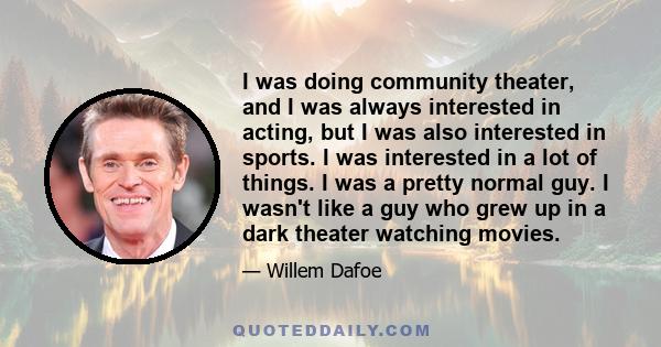 I was doing community theater, and I was always interested in acting, but I was also interested in sports. I was interested in a lot of things. I was a pretty normal guy. I wasn't like a guy who grew up in a dark