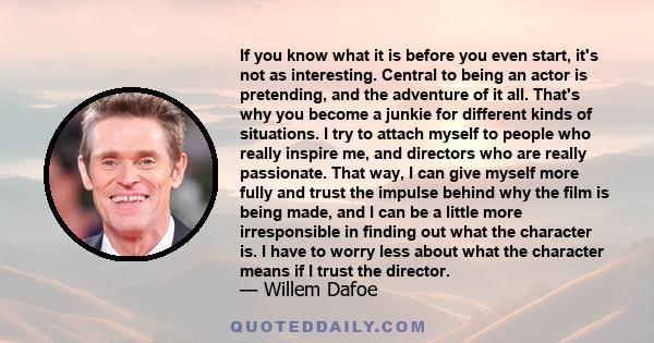 If you know what it is before you even start, it's not as interesting. Central to being an actor is pretending, and the adventure of it all. That's why you become a junkie for different kinds of situations. I try to