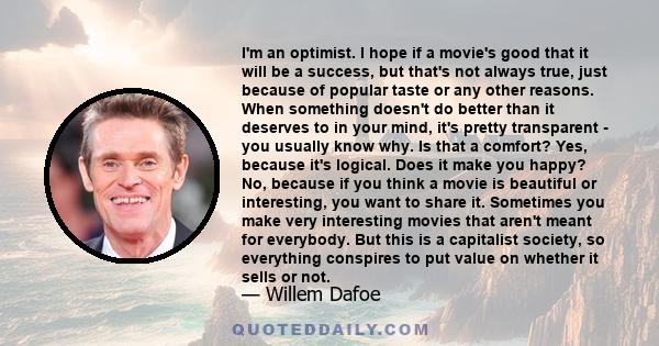 I'm an optimist. I hope if a movie's good that it will be a success, but that's not always true, just because of popular taste or any other reasons. When something doesn't do better than it deserves to in your mind,