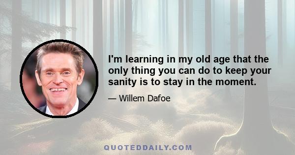 I'm learning in my old age that the only thing you can do to keep your sanity is to stay in the moment.