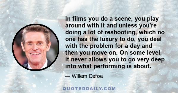 In films you do a scene, you play around with it and unless you're doing a lot of reshooting, which no one has the luxury to do, you deal with the problem for a day and then you move on. On some level, it never allows