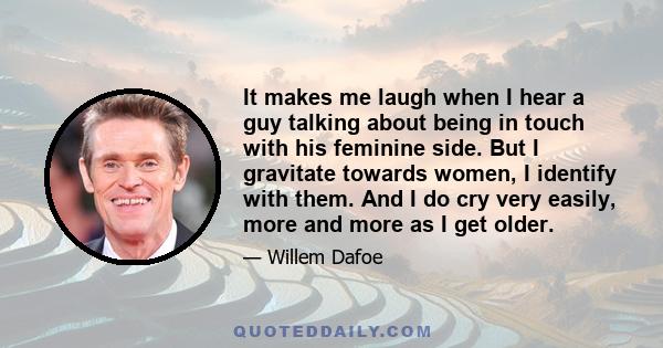 It makes me laugh when I hear a guy talking about being in touch with his feminine side. But I gravitate towards women, I identify with them. And I do cry very easily, more and more as I get older.