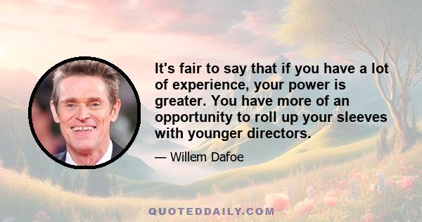 It's fair to say that if you have a lot of experience, your power is greater. You have more of an opportunity to roll up your sleeves with younger directors.