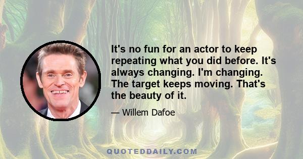 It's no fun for an actor to keep repeating what you did before. It's always changing. I'm changing. The target keeps moving. That's the beauty of it.