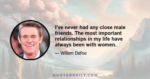 I've never had any close male friends. The most important relationships in my life have always been with women.