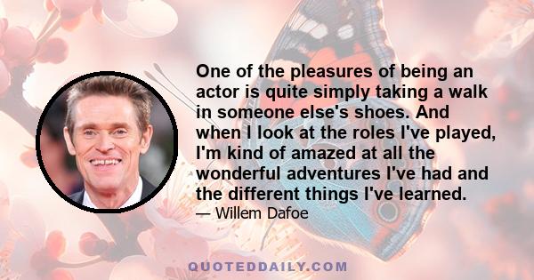 One of the pleasures of being an actor is quite simply taking a walk in someone else's shoes. And when I look at the roles I've played, I'm kind of amazed at all the wonderful adventures I've had and the different