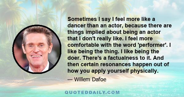 Sometimes I say I feel more like a dancer than an actor, because there are things implied about being an actor that I don't really like. I feel more comfortable with the word 'performer'. I like being the thing. I like