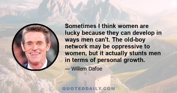 Sometimes I think women are lucky because they can develop in ways men can't. The old-boy network may be oppressive to women, but it actually stunts men in terms of personal growth.