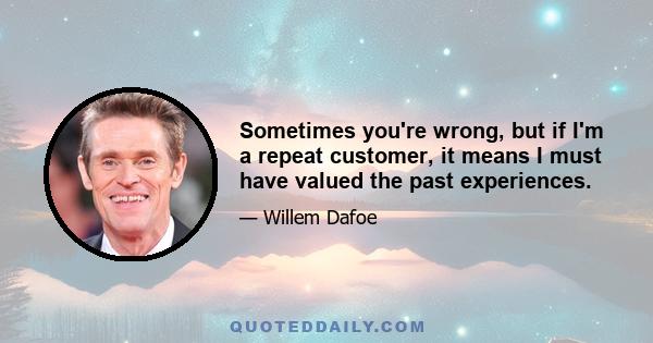 Sometimes you're wrong, but if I'm a repeat customer, it means I must have valued the past experiences.