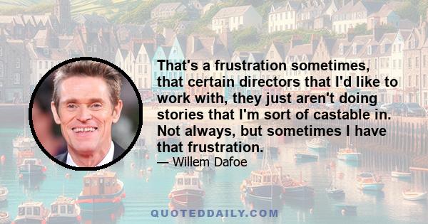 That's a frustration sometimes, that certain directors that I'd like to work with, they just aren't doing stories that I'm sort of castable in. Not always, but sometimes I have that frustration.