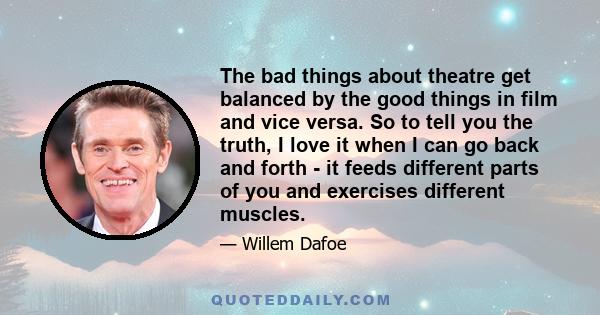 The bad things about theatre get balanced by the good things in film and vice versa. So to tell you the truth, I love it when I can go back and forth - it feeds different parts of you and exercises different muscles.