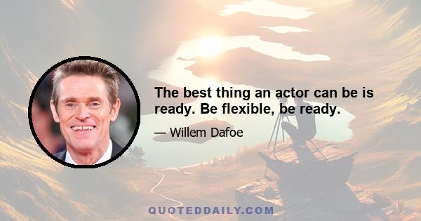 The best thing an actor can be is ready. Be flexible, be ready.