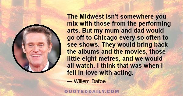 The Midwest isn't somewhere you mix with those from the performing arts. But my mum and dad would go off to Chicago every so often to see shows. They would bring back the albums and the movies, those little eight