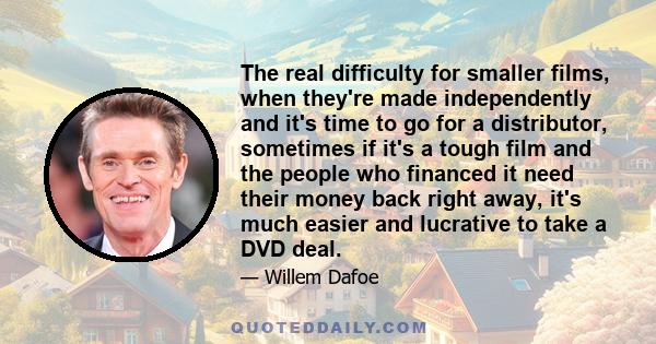 The real difficulty for smaller films, when they're made independently and it's time to go for a distributor, sometimes if it's a tough film and the people who financed it need their money back right away, it's much