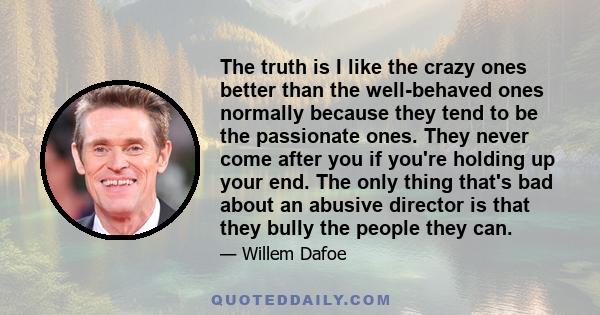 The truth is I like the crazy ones better than the well-behaved ones normally because they tend to be the passionate ones. They never come after you if you're holding up your end. The only thing that's bad about an