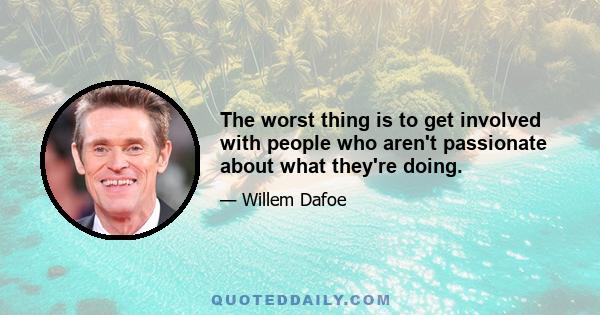 The worst thing is to get involved with people who aren't passionate about what they're doing.