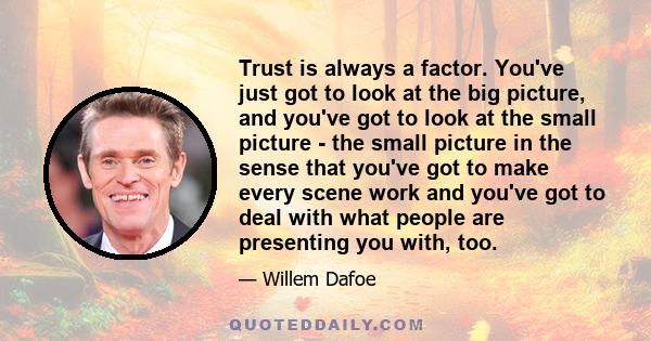 Trust is always a factor. You've just got to look at the big picture, and you've got to look at the small picture - the small picture in the sense that you've got to make every scene work and you've got to deal with