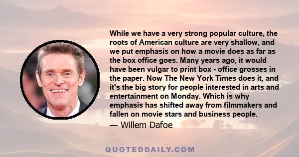 While we have a very strong popular culture, the roots of American culture are very shallow, and we put emphasis on how a movie does as far as the box office goes. Many years ago, it would have been vulgar to print box