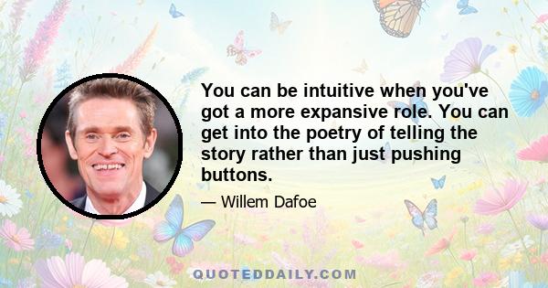 You can be intuitive when you've got a more expansive role. You can get into the poetry of telling the story rather than just pushing buttons.