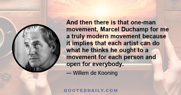 And then there is that one-man movement, Marcel Duchamp for me a truly modern movement because it implies that each artist can do what he thinks he ought to a movement for each person and open for everybody.