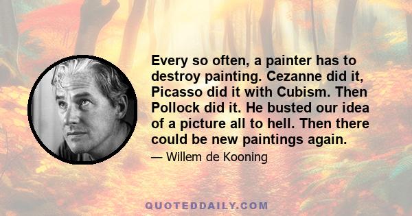 Every so often, a painter has to destroy painting. Cezanne did it, Picasso did it with Cubism. Then Pollock did it. He busted our idea of a picture all to hell. Then there could be new paintings again.