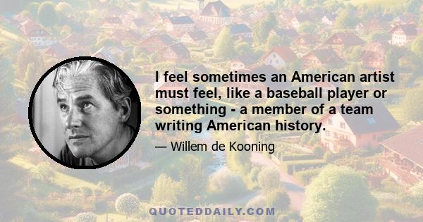 I feel sometimes an American artist must feel, like a baseball player or something - a member of a team writing American history.