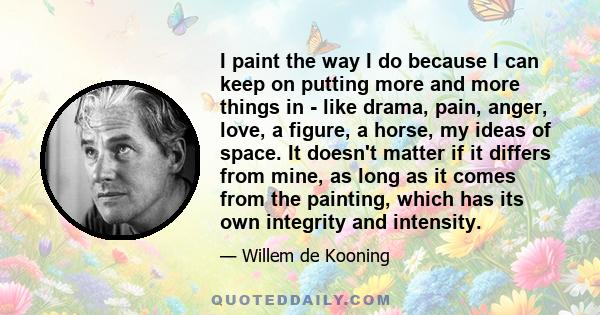 I paint the way I do because I can keep on putting more and more things in - like drama, pain, anger, love, a figure, a horse, my ideas of space. It doesn't matter if it differs from mine, as long as it comes from the