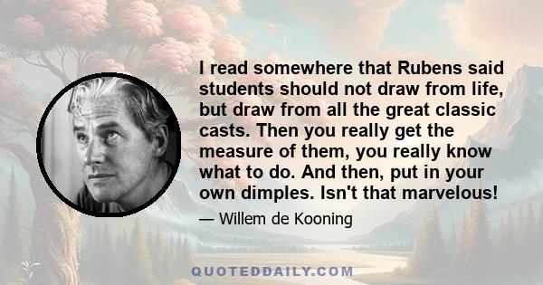 I read somewhere that Rubens said students should not draw from life, but draw from all the great classic casts. Then you really get the measure of them, you really know what to do. And then, put in your own dimples.