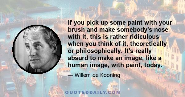 If you pick up some paint with your brush and make somebody's nose with it, this is rather ridiculous when you think of it, theoretically or philosophically. It's really absurd to make an image, like a human image, with 