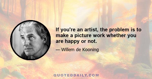 If you're an artist, the problem is to make a picture work whether you are happy or not.