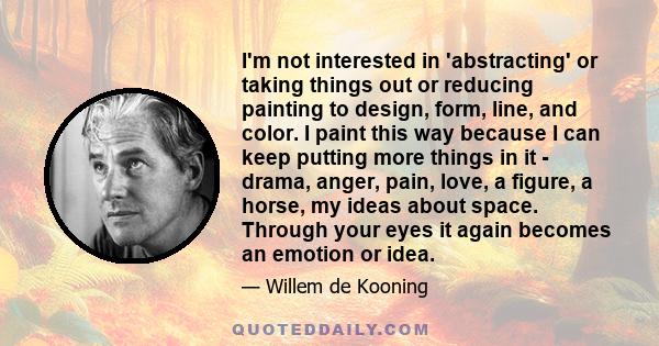 I'm not interested in 'abstracting' or taking things out or reducing painting to design, form, line, and color. I paint this way because I can keep putting more things in it - drama, anger, pain, love, a figure, a