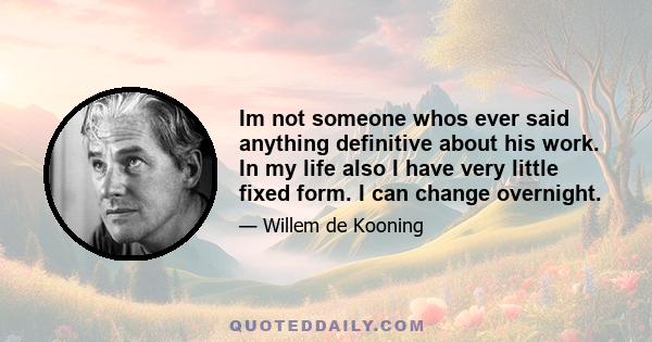 Im not someone whos ever said anything definitive about his work. In my life also I have very little fixed form. I can change overnight.