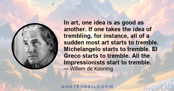 In art, one idea is as good as another. If one takes the idea of trembling, for instance, all of a sudden most art starts to tremble. Michelangelo starts to tremble. El Greco starts to tremble. All the Impressionists