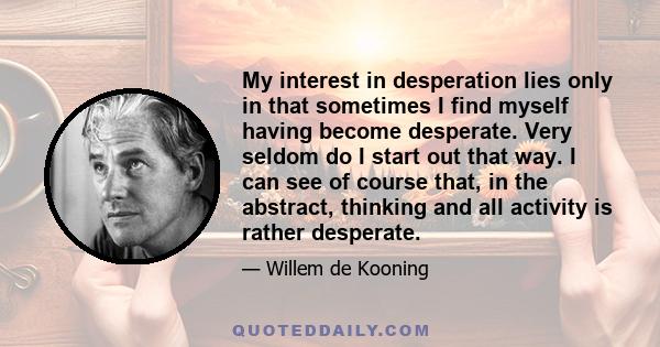 My interest in desperation lies only in that sometimes I find myself having become desperate. Very seldom do I start out that way. I can see of course that, in the abstract, thinking and all activity is rather desperate.